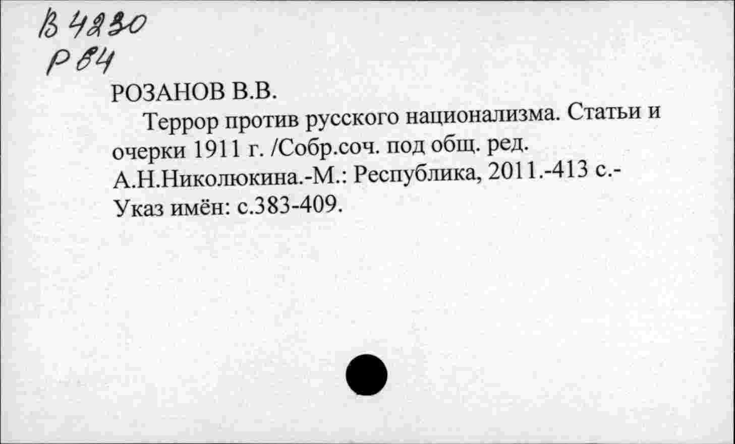 ﻿к уя&э
рм
РОЗАНОВ В.В.
Террор против русского национализма. Статьи и очерки 1911г. /Собр.соч. под общ. ред. А.Н.Николюкина.-М.: Республика, 2011.-413 с.-Указ имён: с.383-409.